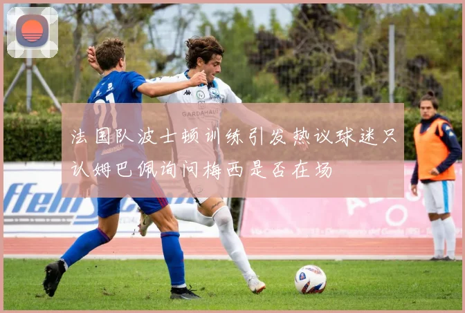 法国队波士顿训练引发热议球迷只认姆巴佩询问梅西是否在场
