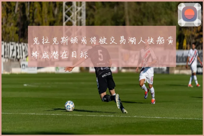 克拉克斯顿或将被交易湖人快船黄蜂成潜在目标