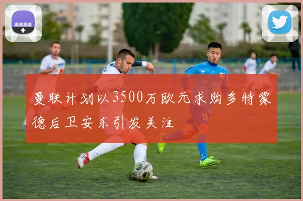 曼联计划以3500万欧元求购多特蒙德后卫安东引发关注