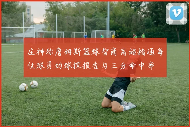 庄神称詹姆斯篮球智商高超精通每位球员的球探报告与三分命中率