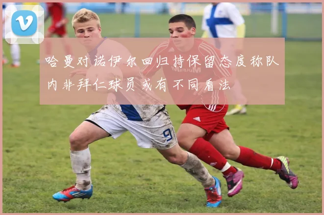 哈曼对诺伊尔回归持保留态度称队内非拜仁球员或有不同看法