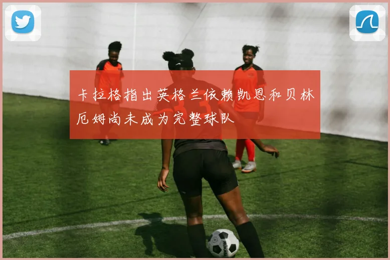 卡拉格指出英格兰依赖凯恩和贝林厄姆尚未成为完整球队