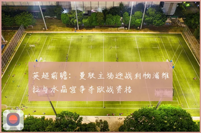 英超前瞻：曼联主场迎战利物浦维拉与水晶宫争夺欧战资格