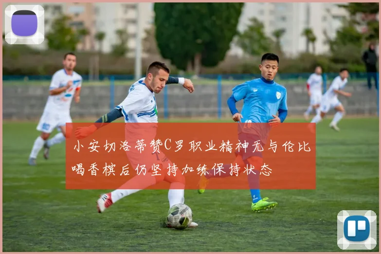 小安切洛蒂赞C罗职业精神无与伦比喝香槟后仍坚持加练保持状态