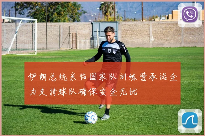 伊朗总统亲临国家队训练营承诺全力支持球队确保安全无忧